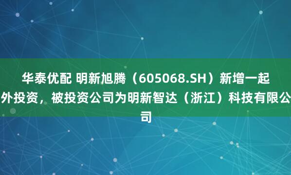 华泰优配 明新旭腾（605068.SH）新增一起对外投资，被投资公司为明新智达（浙江）科技有限公司