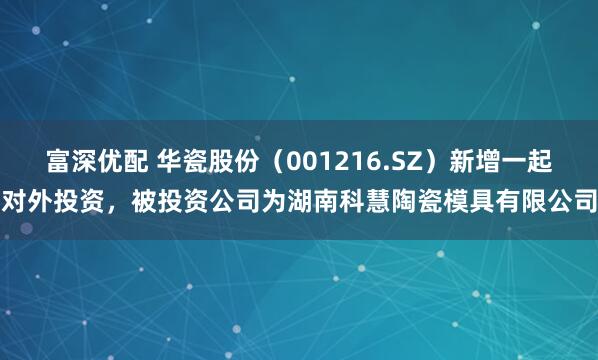 富深优配 华瓷股份（001216.SZ）新增一起对外投资，被投资公司为湖南科慧陶瓷模具有限公司