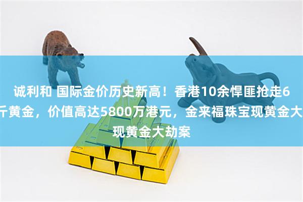 诚利和 国际金价历史新高！香港10余悍匪抢走65公斤黄金，价值高达5800万港元，金来福珠宝现黄金大劫案