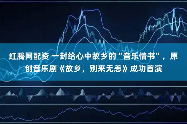 红腾网配资 一封给心中故乡的“音乐情书”，原创音乐剧《故乡，别来无恙》成功首演