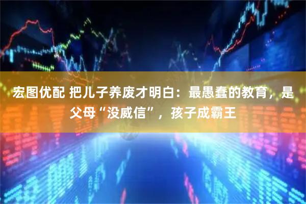 宏图优配 把儿子养废才明白：最愚蠢的教育，是父母“没威信”，孩子成霸王