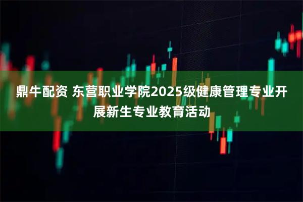 鼎牛配资 东营职业学院2025级健康管理专业开展新生专业教育活动