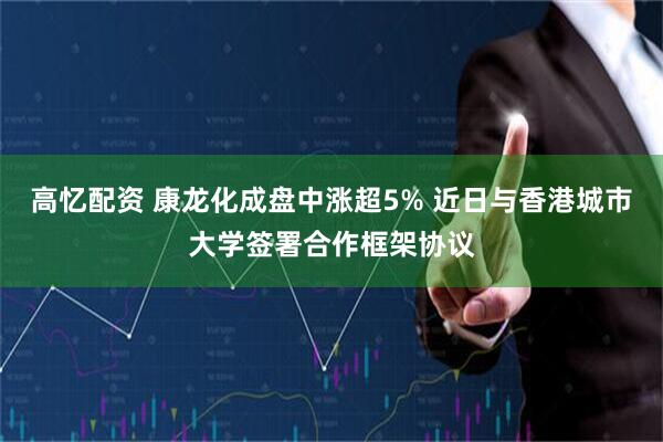 高忆配资 康龙化成盘中涨超5% 近日与香港城市大学签署合作框架协议
