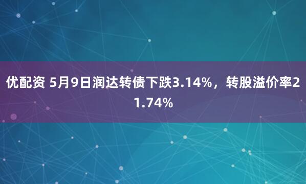 优配资 5月9日润达转债下跌3.14%，转股溢价率21.74%