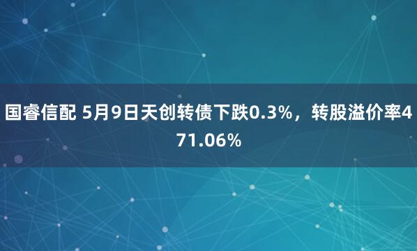 国睿信配 5月9日天创转债下跌0.3%，转股溢价率471.06%