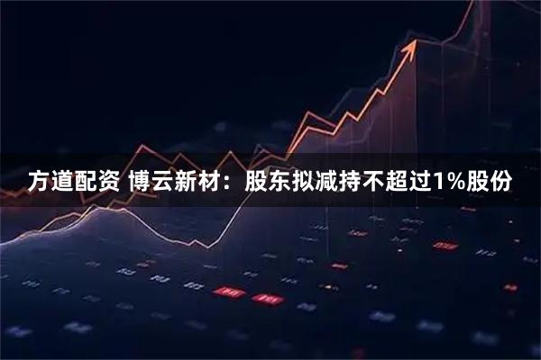 方道配资 博云新材：股东拟减持不超过1%股份