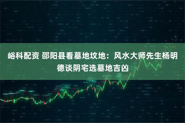 峪科配资 邵阳县看墓地坟地：风水大师先生杨明德谈阴宅选墓地吉凶