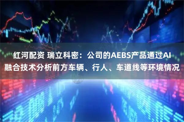 红河配资 瑞立科密：公司的AEBS产品通过AI融合技术分析前方车辆、行人、车道线等环境情况