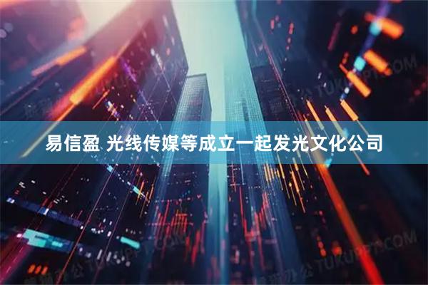 易信盈 光线传媒等成立一起发光文化公司