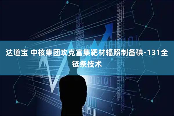 达道宝 中核集团攻克富集靶材辐照制备碘-131全链条技术