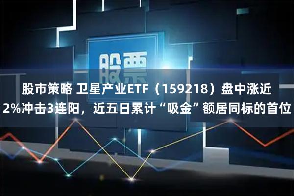 股市策略 卫星产业ETF（159218）盘中涨近2%冲击3连阳，近五日累计“吸金”额居同标的首位