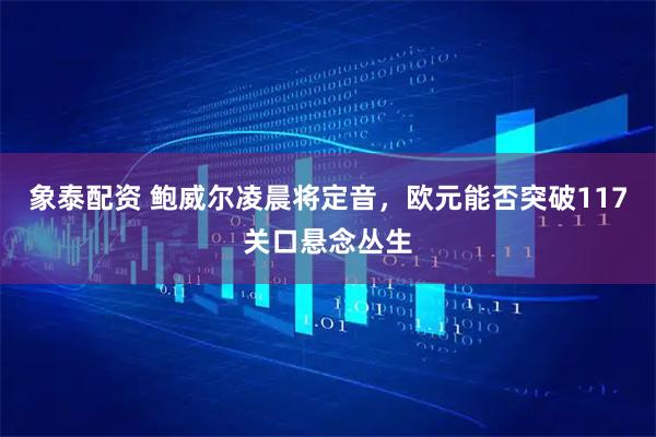 象泰配资 鲍威尔凌晨将定音，欧元能否突破117关口悬念丛生