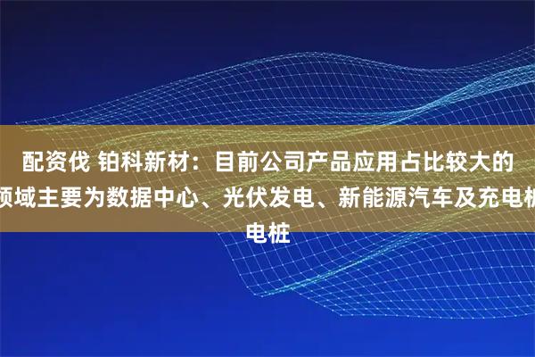 配资伐 铂科新材：目前公司产品应用占比较大的领域主要为数据中心、光伏发电、新能源汽车及充电桩