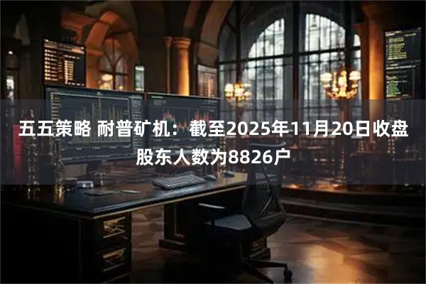 五五策略 耐普矿机：截至2025年11月20日收盘股东人数为8826户