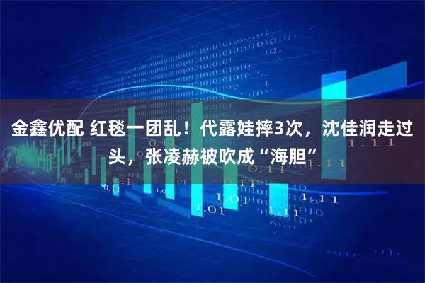金鑫优配 红毯一团乱!代露娃摔3次,沈佳润走过头,张凌赫被吹成“海胆”