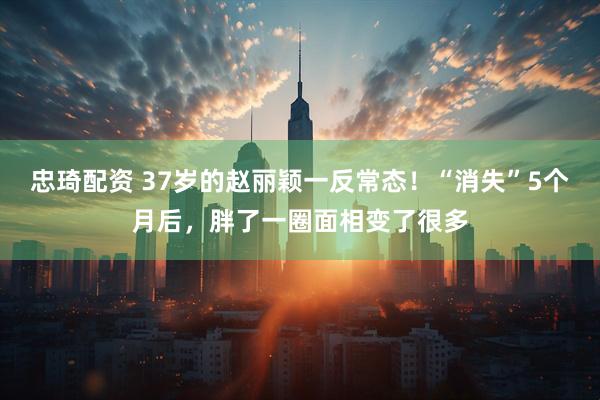忠琦配资 37岁的赵丽颖一反常态！“消失”5个月后，胖了一圈面相变了很多
