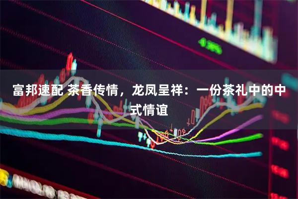 富邦速配 茶香传情,龙凤呈祥:一份茶礼中的中式情谊