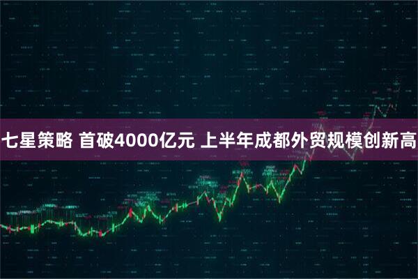 七星策略 首破4000亿元 上半年成都外贸规模创新高