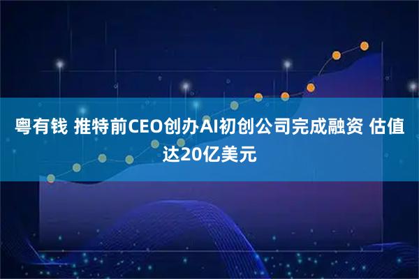 粤有钱 推特前CEO创办AI初创公司完成融资 估值达20亿美元