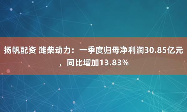 扬帆配资 潍柴动力：一季度归母净利润30.85亿元，同比增加13.83%