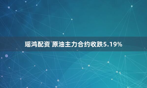 瑶鸿配资 原油主力合约收跌5.19%