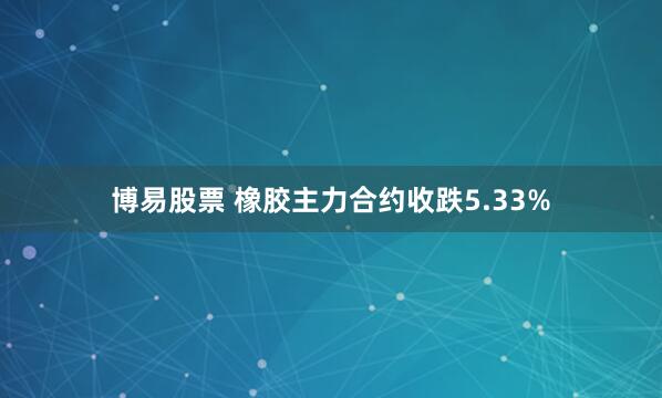 博易股票 橡胶主力合约收跌5.33%