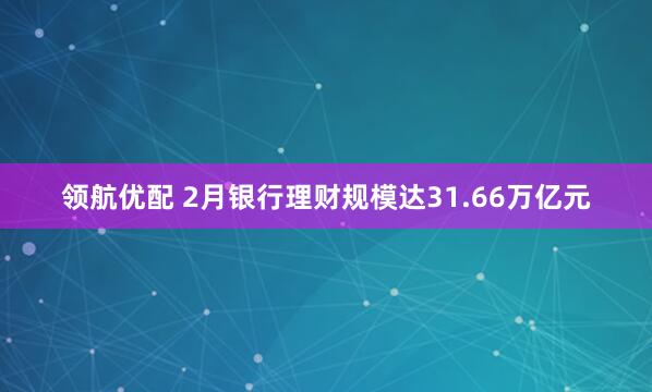 领航优配 2月银行理财规模达31.66万亿元