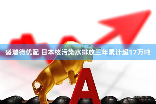 盛瑞德优配 日本核污染水排放三年累计超17万吨