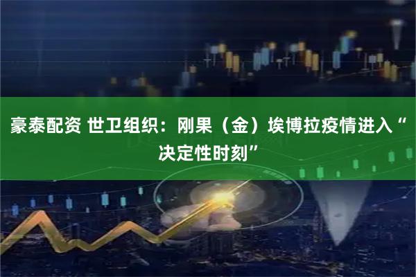 豪泰配资 世卫组织：刚果（金）埃博拉疫情进入“决定性时刻”